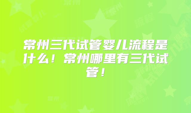 常州三代试管婴儿流程是什么!常州哪里有三代试管!