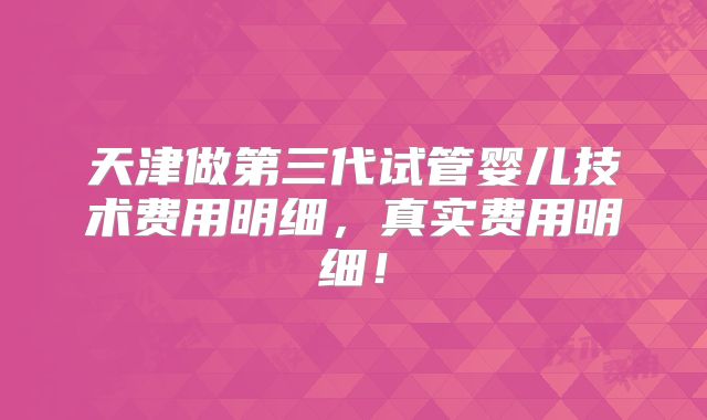 天津做第三代试管婴儿技术费用明细,真实费用明细!