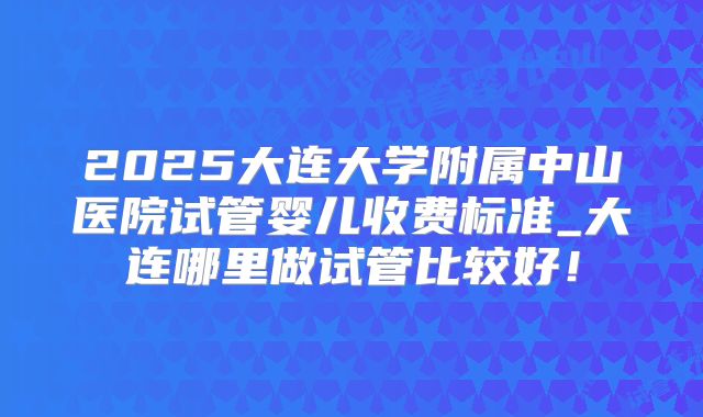 2025大连大学附属中山医院试管婴儿收费标准_大连哪里做试管比较好!