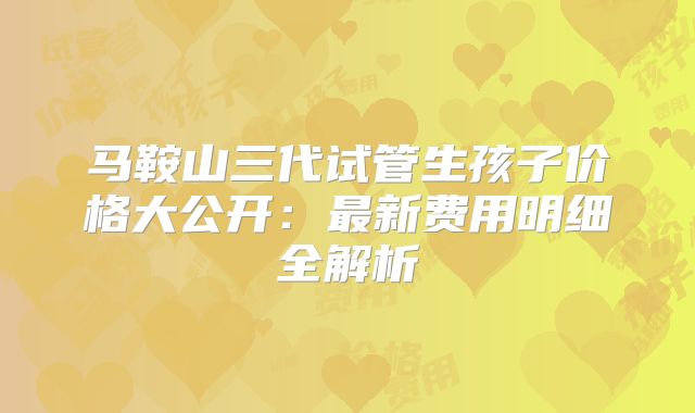 马鞍山三代试管生孩子价格大公开：最新费用明细全解析