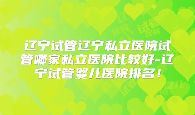 辽宁试管辽宁私立医院试管哪家私立医院比较好-辽宁试管婴儿医院排名!