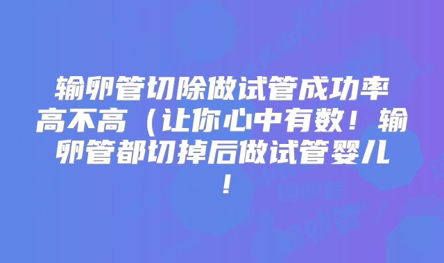 输卵管切除做试管成功率高不高(让你心中有数!输卵管都切掉后做试管婴儿!
