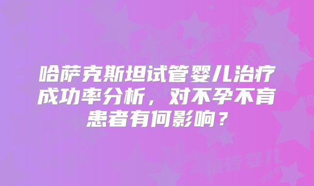 哈萨克斯坦试管婴儿治疗成功率分析，对不孕不育患者有何影响？