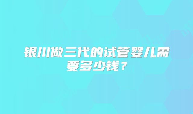 银川做三代的试管婴儿需要多少钱?