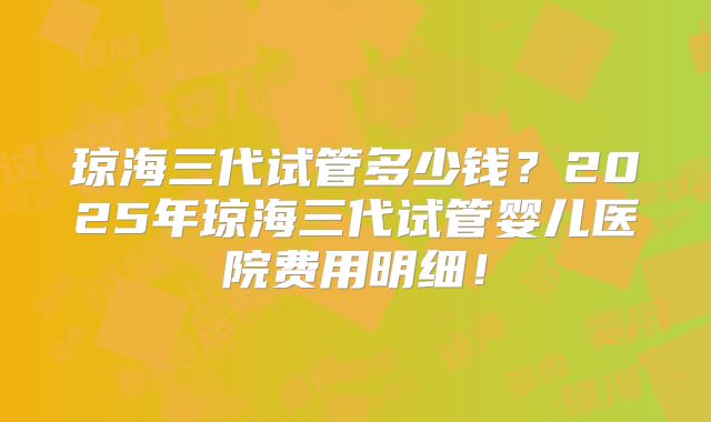 琼海三代试管多少钱?2025年琼海三代试管婴儿医院费用明细!
