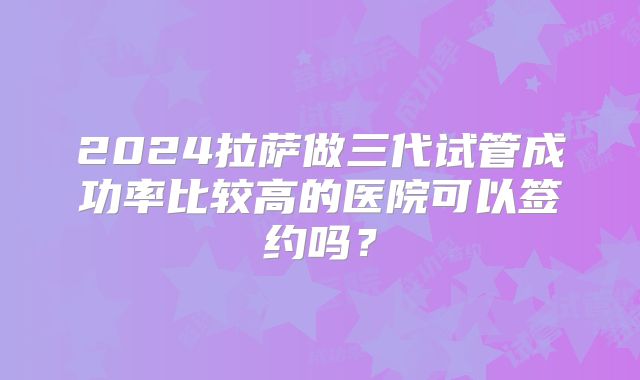 2024拉萨做三代试管成功率比较高的医院可以签约吗？
