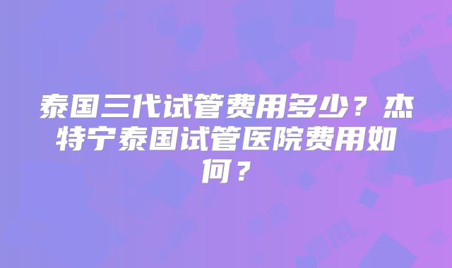泰国三代试管费用多少？杰特宁泰国试管医院费用如何？