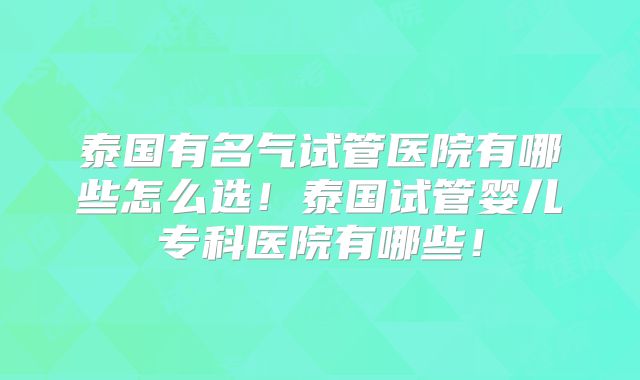 泰国有名气试管医院有哪些怎么选！泰国试管婴儿专科医院有哪些！