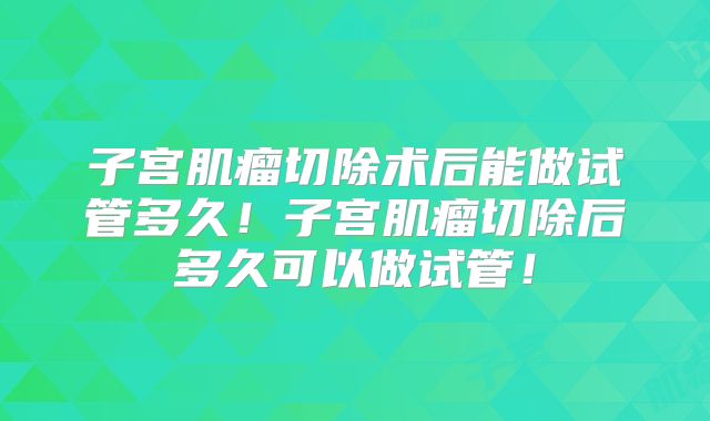 子宫肌瘤切除术后能做试管多久!子宫肌瘤切除后多久可以做试管!
