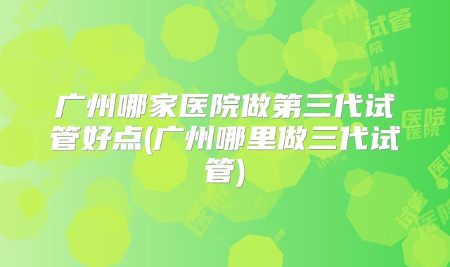 广州哪家医院做第三代试管好点(广州哪里做三代试管)