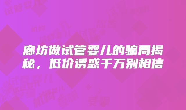 廊坊做试管婴儿的骗局揭秘,低价诱惑千万别相信