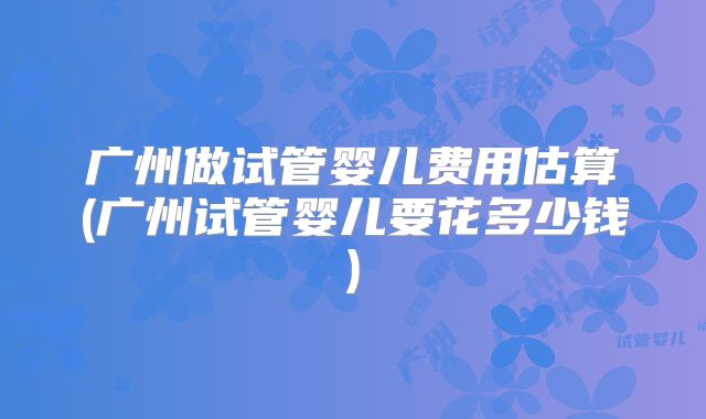 广州做试管婴儿费用估算(广州试管婴儿要花多少钱)