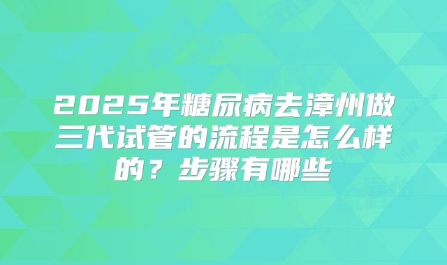 2025年糖尿病去漳州做三代试管的流程是怎么样的？步骤有哪些