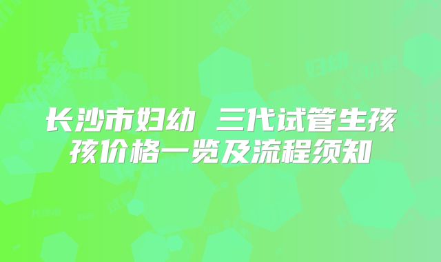 长沙市妇幼 三代试管生孩孩价格一览及流程须知