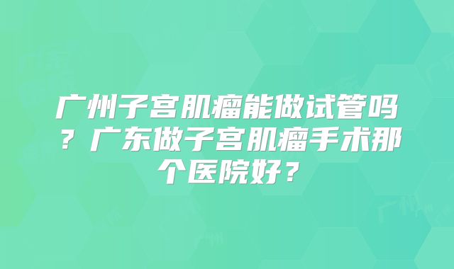 广州子宫肌瘤能做试管吗?广东做子宫肌瘤手术那个医院好?