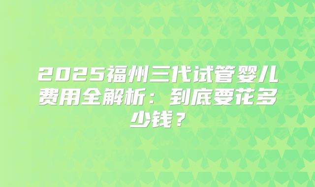 2025福州三代试管婴儿费用全解析：到底要花多少钱？
