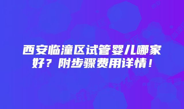 西安临潼区试管婴儿哪家好？附步骤费用详情！