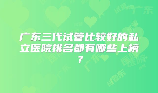 广东三代试管比较好的私立医院排名都有哪些上榜？