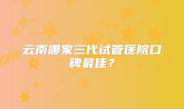 云南哪家三代试管医院口碑最佳？