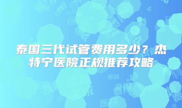 泰国三代试管费用多少？杰特宁医院正规推荐攻略