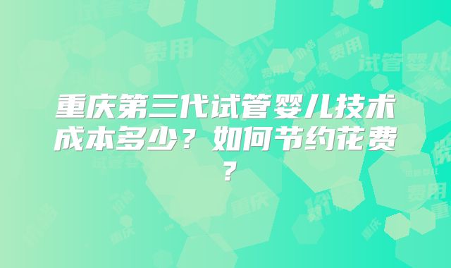 重庆第三代试管婴儿技术成本多少?如何节约花费?