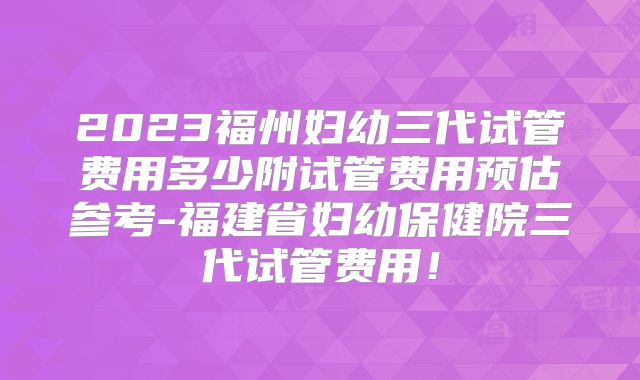 2023福州妇幼三代试管费用多少附试管费用预估参考-福建省妇幼保健院三代试管费用!