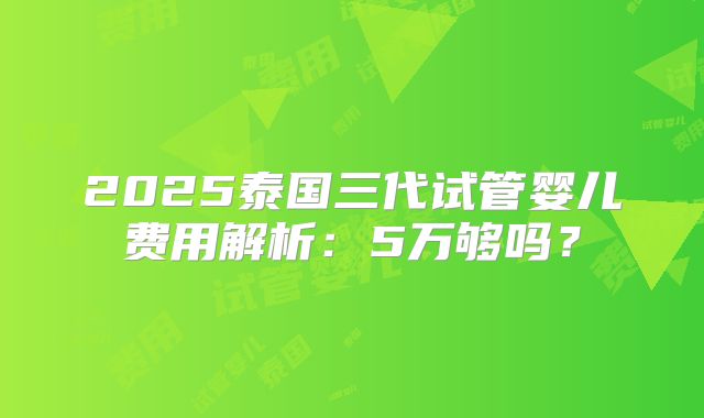 2025泰国三代试管婴儿费用解析：5万够吗？