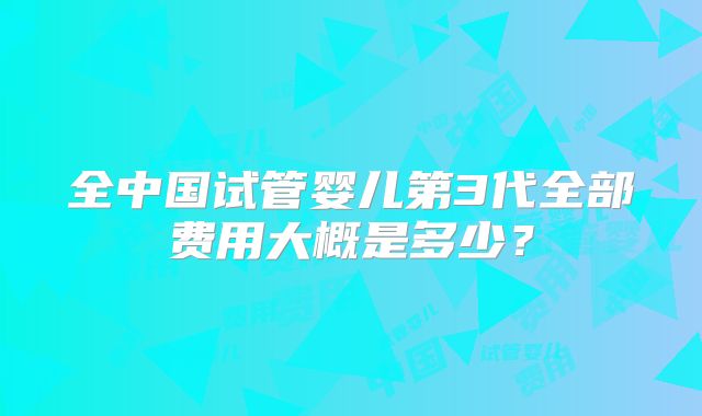 全中国试管婴儿第3代全部费用大概是多少？