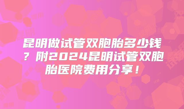 昆明做试管双胞胎多少钱？附2024昆明试管双胞胎医院费用分享！
