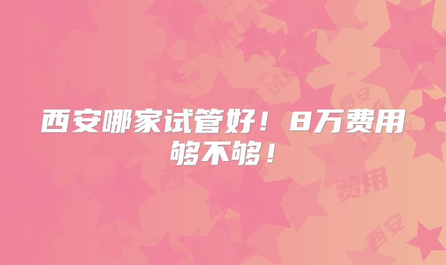 西安哪家试管好!8万费用够不够!