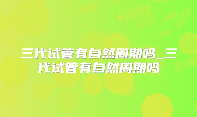 三代试管有自然周期吗_三代试管有自然周期吗