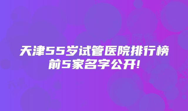 天津55岁试管医院排行榜前5家名字公开!