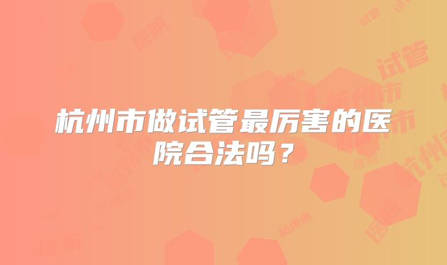 杭州市做试管最厉害的医院合法吗?