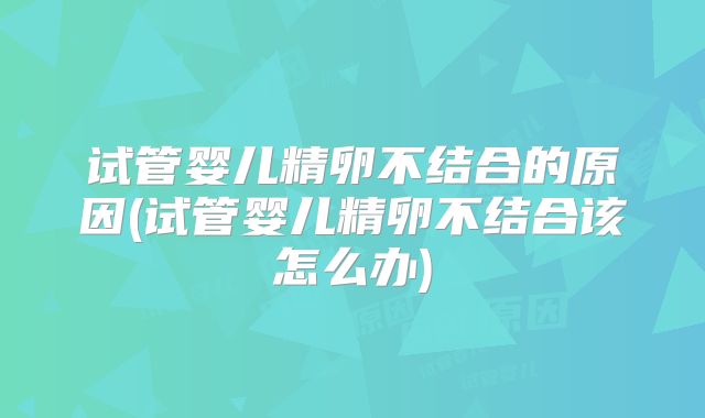 试管婴儿精卵不结合的原因(试管婴儿精卵不结合该怎么办)