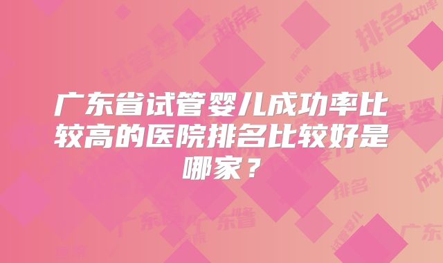 广东省试管婴儿成功率比较高的医院排名比较好是哪家?
