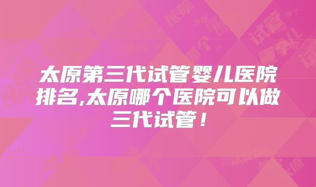 太原第三代试管婴儿医院排名,太原哪个医院可以做三代试管!
