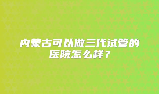内蒙古可以做三代试管的医院怎么样?