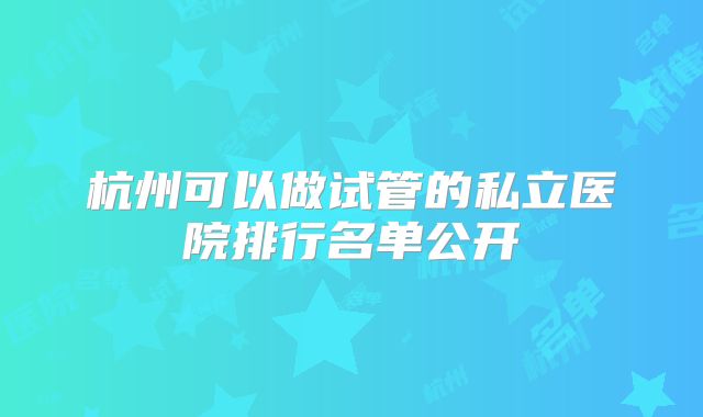 杭州可以做试管的私立医院排行名单公开