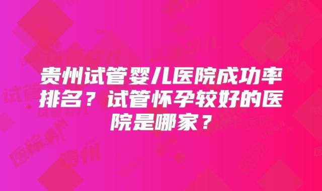 贵州试管婴儿医院成功率排名?试管怀孕较好的医院是哪家?