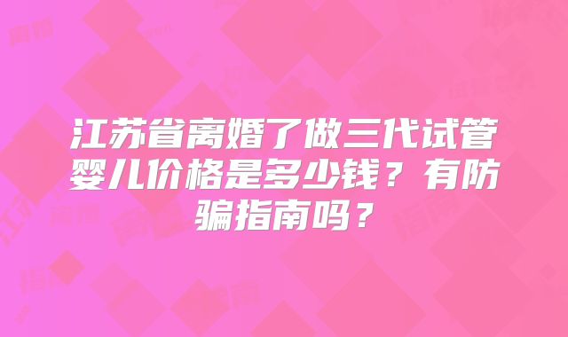 江苏省离婚了做三代试管婴儿价格是多少钱？有防骗指南吗？