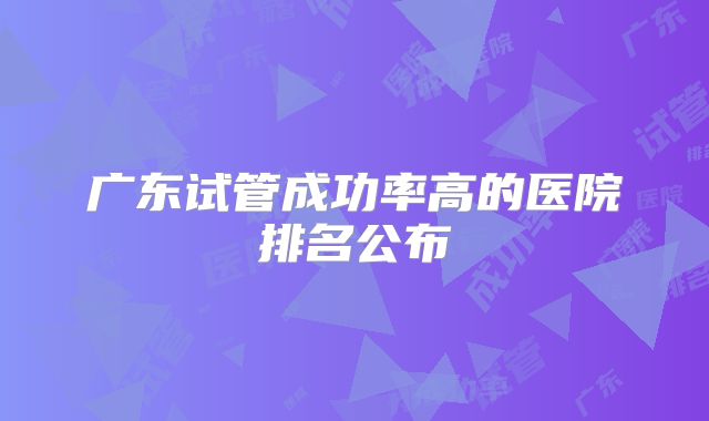 广东试管成功率高的医院排名公布