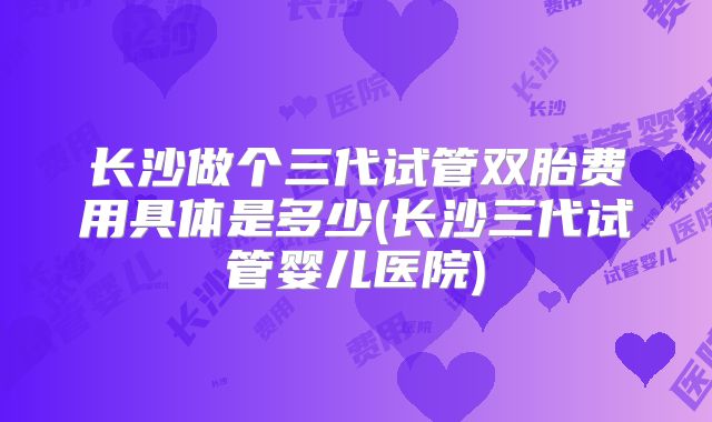长沙做个三代试管双胎费用具体是多少(长沙三代试管婴儿医院)