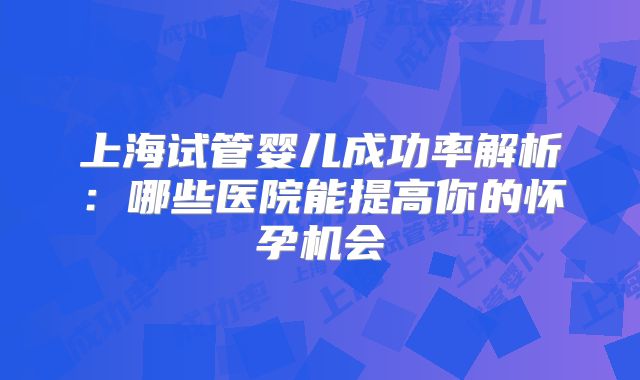 上海试管婴儿成功率解析：哪些医院能提高你的怀孕机会