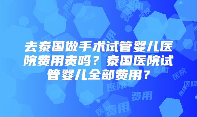 去泰国做手术试管婴儿医院费用贵吗?泰国医院试管婴儿全部费用?
