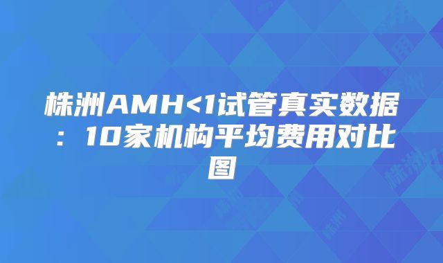 株洲AMH<1试管真实数据：10家机构平均费用对比图