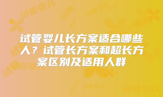 试管婴儿长方案适合哪些人？试管长方案和超长方案区别及适用人群