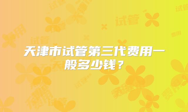 天津市试管第三代费用一般多少钱？