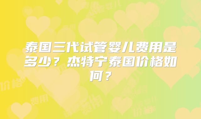 泰国三代试管婴儿费用是多少？杰特宁泰国价格如何？