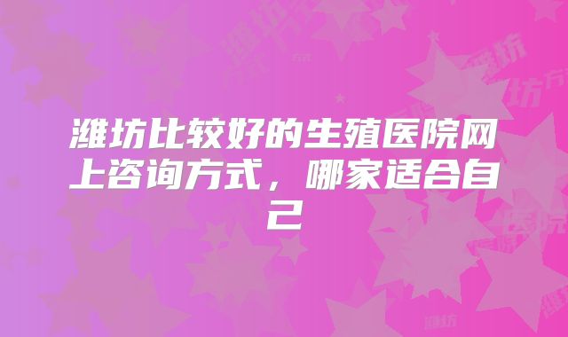 潍坊比较好的生殖医院网上咨询方式，哪家适合自己