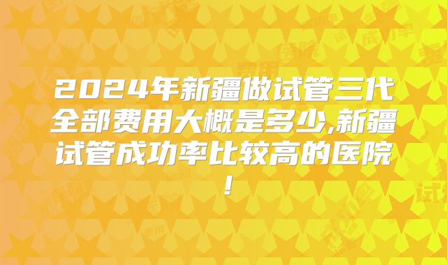 2024年新疆做试管三代全部费用大概是多少,新疆试管成功率比较高的医院!